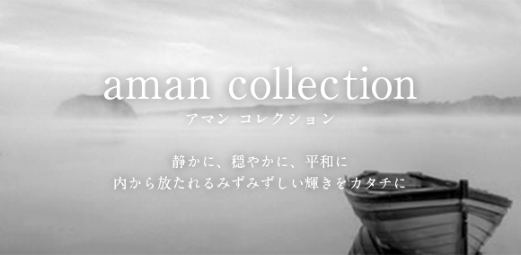 aman collection アマン　コレクション 静かに、穏やかに、平和に 内から放たれるみずみずしい輝きをカタチに